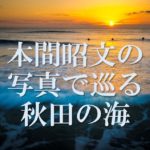 <b>【隔月連載】</b><br><b>注目の写真家・本間昭文の写真で巡る秋田の海</b>